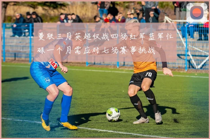 曼联三月英超仅战四场红军蓝军忙碌一个月需应对七场赛事挑战