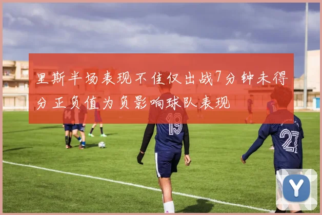 里斯半场表现不佳仅出战7分钟未得分正负值为负影响球队表现