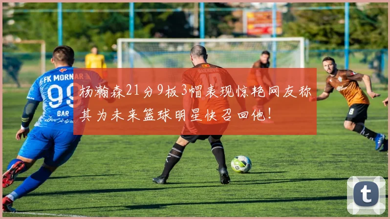 杨瀚森21分9板3帽表现惊艳网友称其为未来篮球明星快召回他！