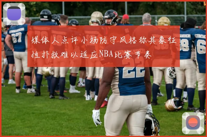 媒体人点评小杨防守风格称其象征性扑救难以适应NBA比赛节奏