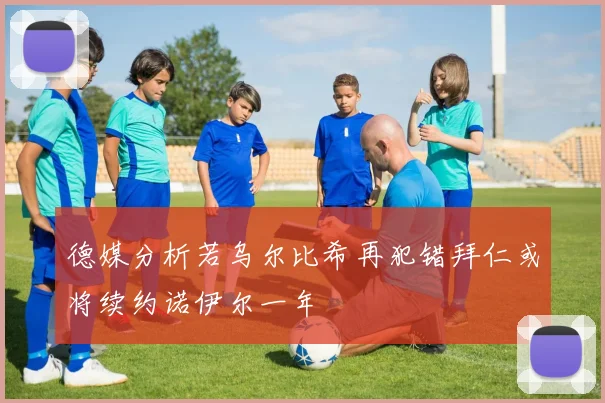 德媒分析若乌尔比希再犯错拜仁或将续约诺伊尔一年