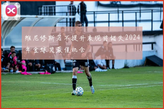 维尼修斯若不提升表现将错失2024年金球奖最佳机会