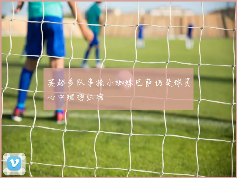 英超多队争抢小蜘蛛巴萨仍是球员心中理想归宿