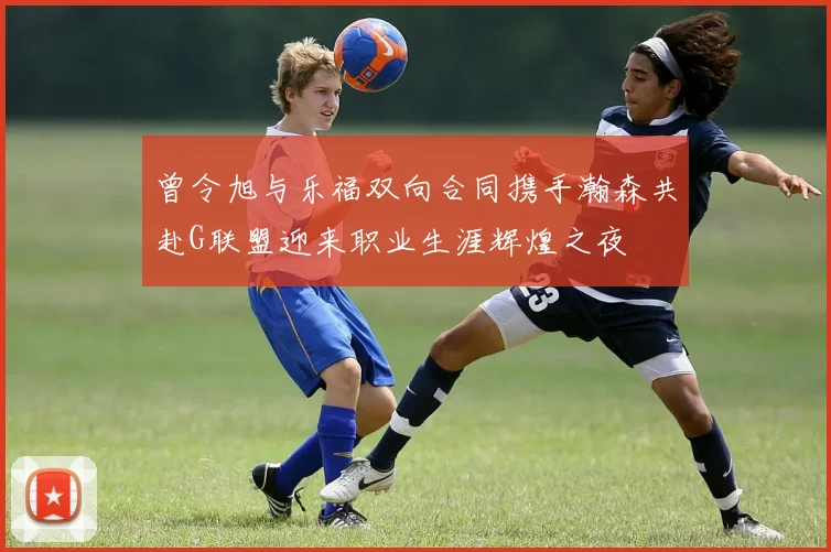 曾令旭与乐福双向合同携手瀚森共赴G联盟迎来职业生涯辉煌之夜