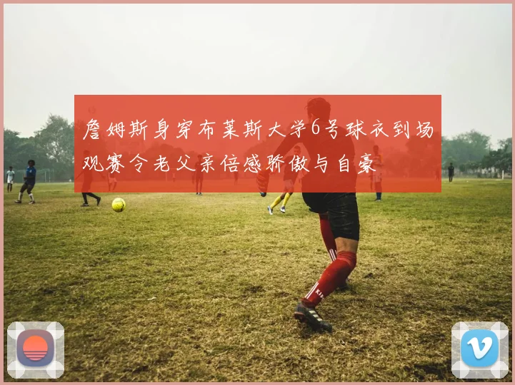 詹姆斯身穿布莱斯大学6号球衣到场观赛令老父亲倍感骄傲与自豪