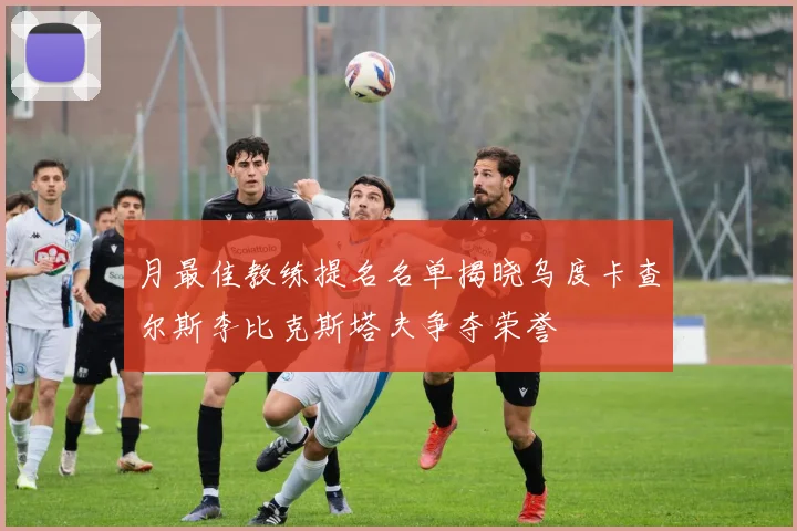 月最佳教练提名名单揭晓乌度卡查尔斯李比克斯塔夫争夺荣誉