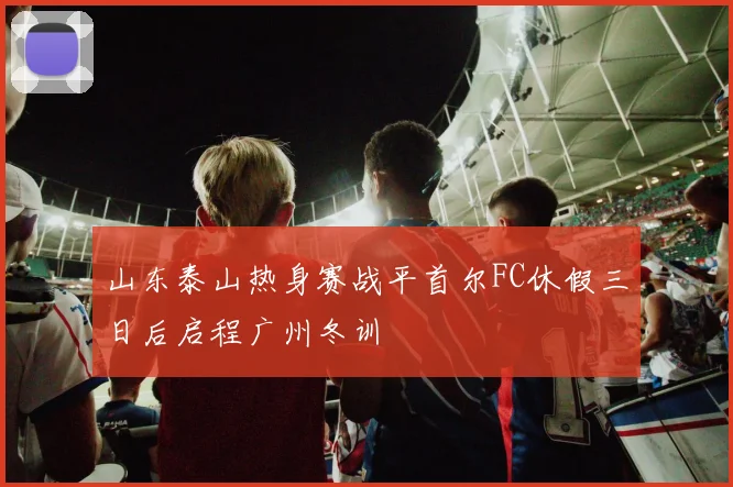 山东泰山热身赛战平首尔FC休假三日后启程广州冬训