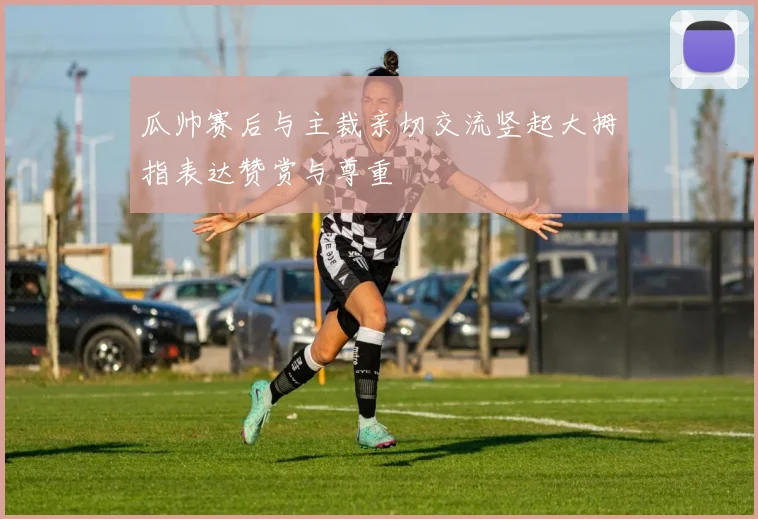 瓜帅赛后与主裁亲切交流竖起大拇指表达赞赏与尊重