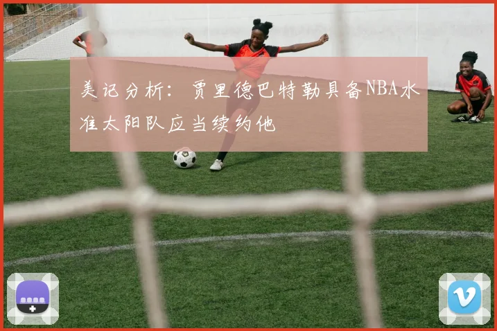 美记分析：贾里德巴特勒具备NBA水准太阳队应当续约他
