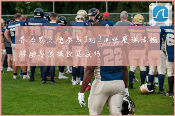 乔治恩比德参与3对3训练展现流畅移动与顶级投篮技巧