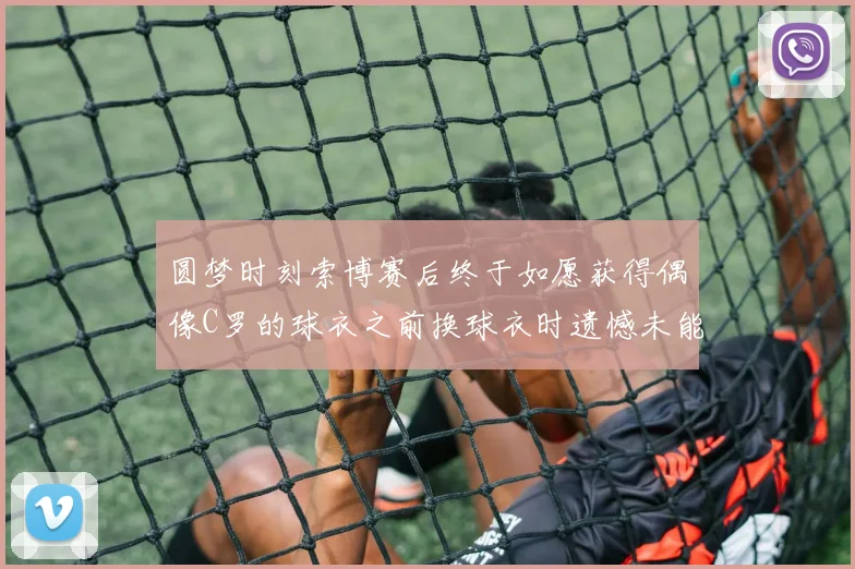 圆梦时刻索博赛后终于如愿获得偶像C罗的球衣之前换球衣时遗憾未能成功